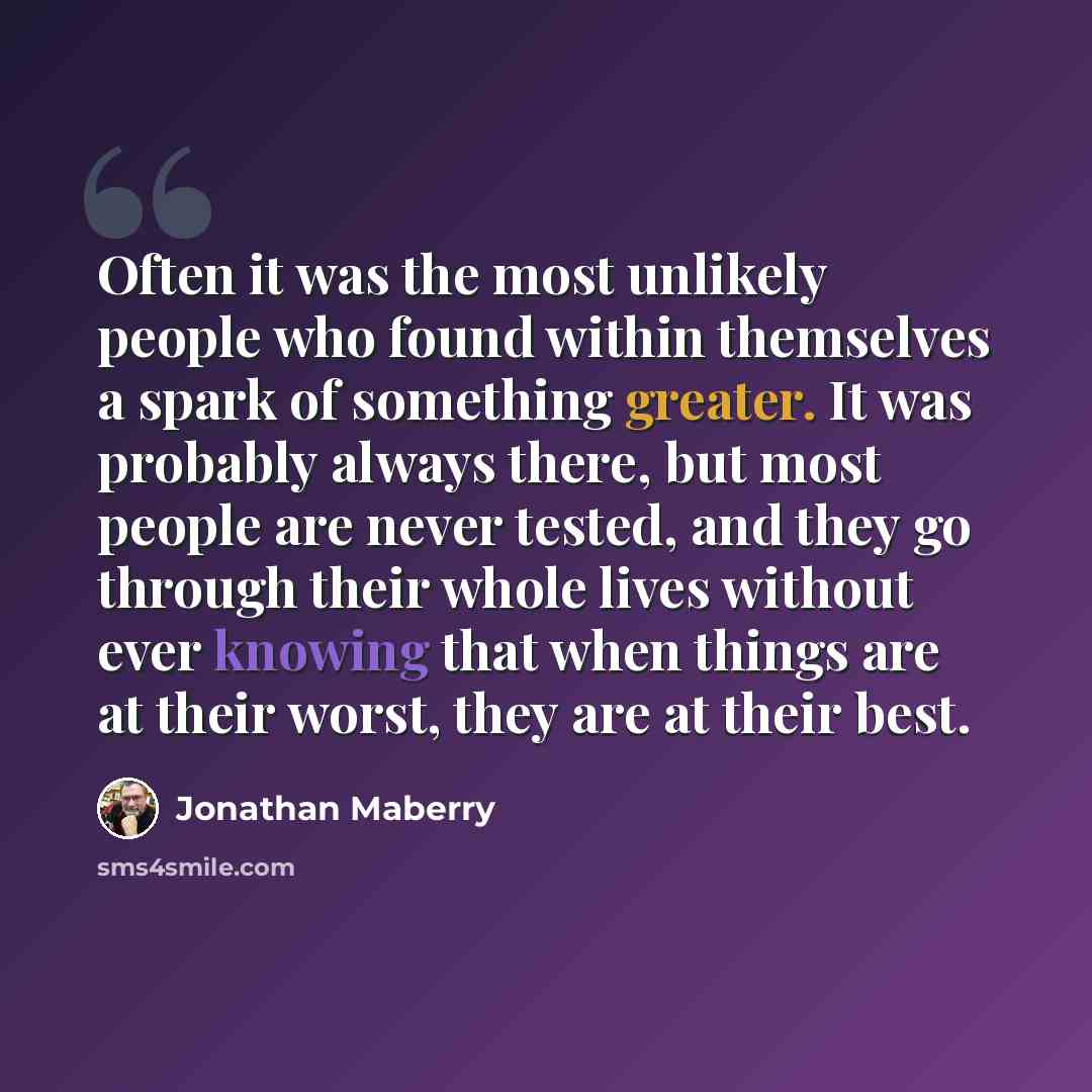 “Often it was the most unlikely people who found within themselves a spark of something greater. It was probably always there, but most people are never tested, and they go through their whole lives without ever knowing that when things are at their worst, they are at their best.” quote by Jonathan Maberry