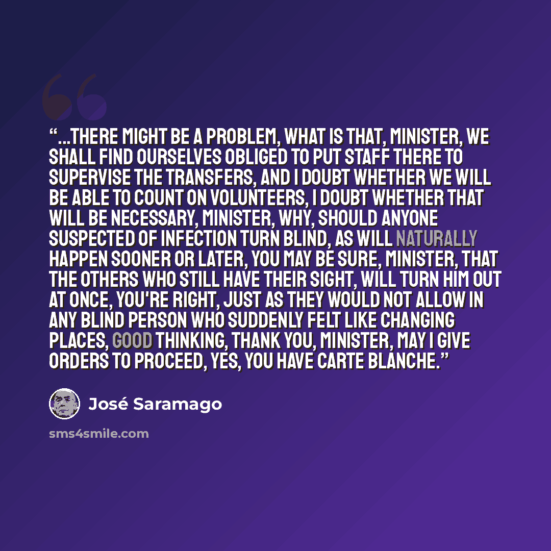 “...There might be a problem, What is that, Minister, We shall find ourselves obliged to put staff there to supervise the transfers, and I doubt whether we will be able to count on volunteers, I doubt whether that will be necessary, Minister, Why, Should anyone suspected of infection turn blind, as…” quote by José Saramago