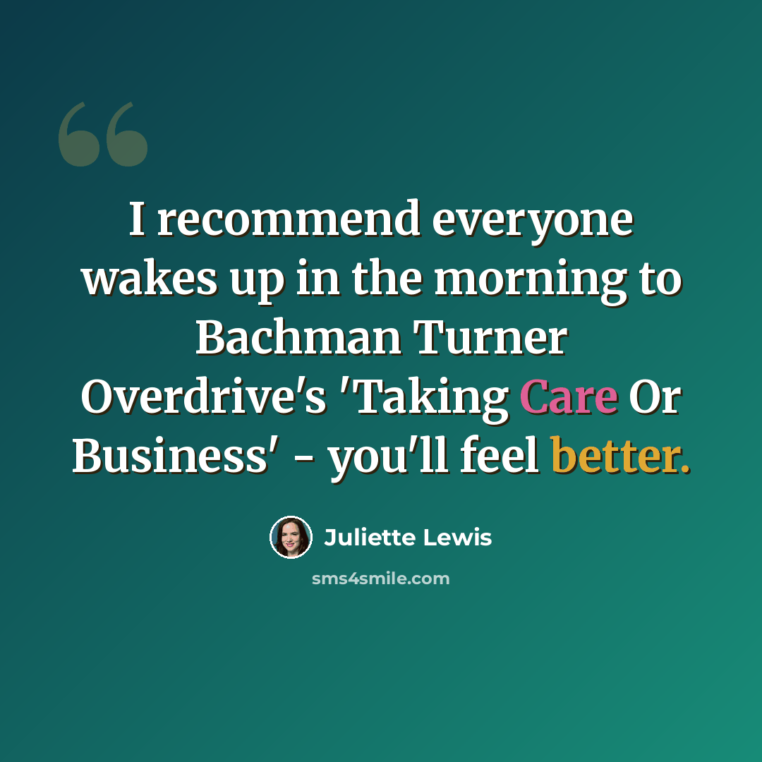 “I recommend everyone wakes up in the morning to Bachman Turner Overdrive's 'Taking Care Or Business' - you'll feel better.” quote by Juliette Lewis
