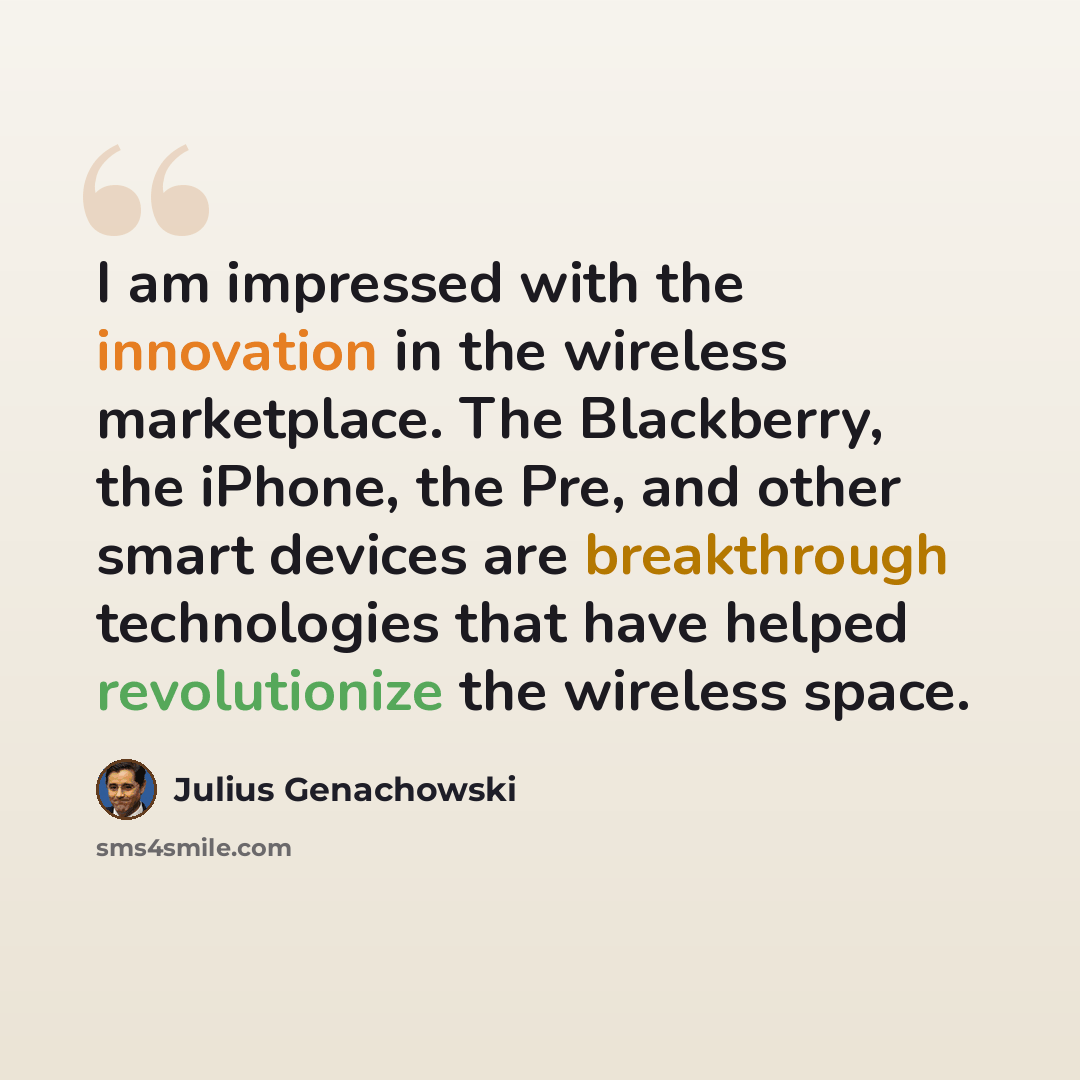 “I am impressed with the innovation in the wireless marketplace. The Blackberry, the iPhone, the Pre, and other smart devices are breakthrough technologies that have helped revolutionize the wireless space.” quote by Julius Genachowski