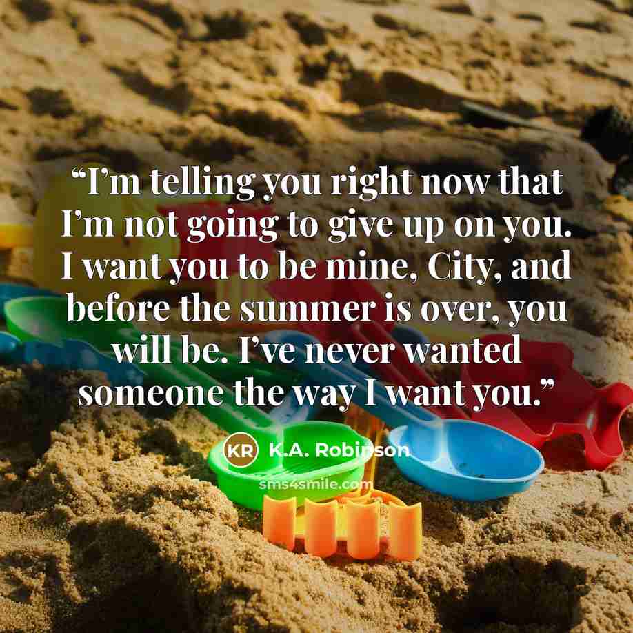 “I’m telling you right now that I’m not going to give up on you. I want you to be mine, City, and before the summer is over, you will be. I’ve never wanted someone the way I want you.” quote by K.A. Robinson