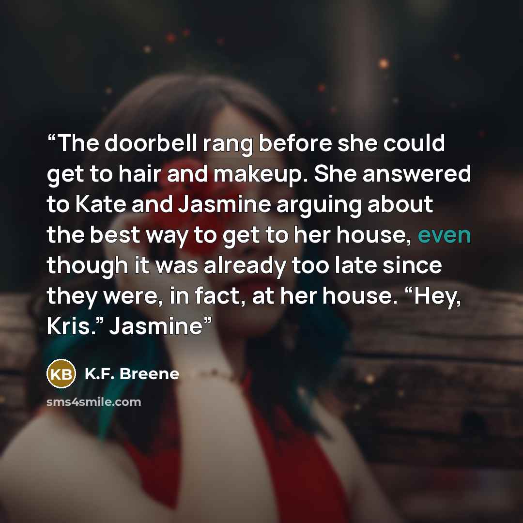 “The doorbell rang before she could get to hair and makeup. She answered to Kate and Jasmine arguing about the best way to get to her house, even though it was already too late since they were, in fact, at her house. “Hey, Kris.” Jasmine” quote by K.F. Breene