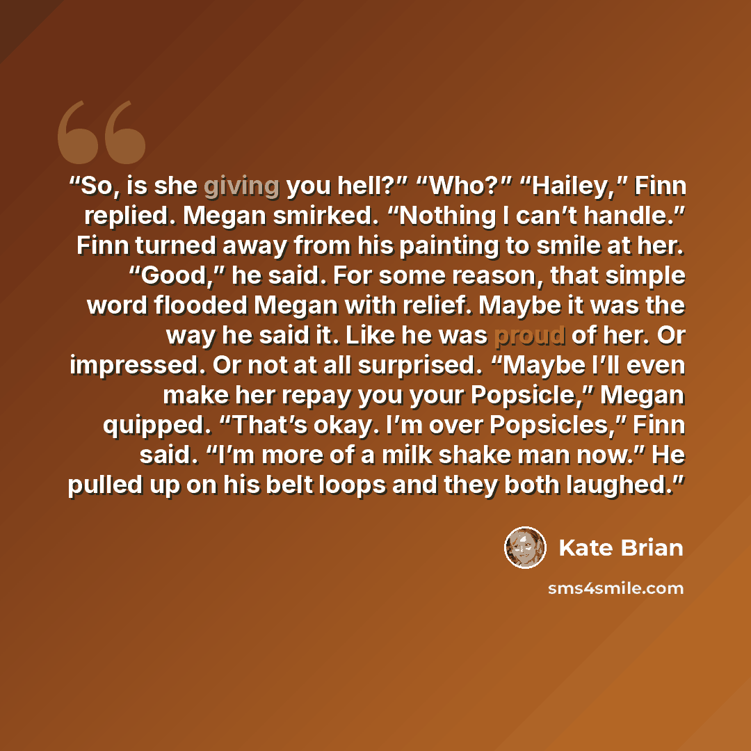 “So, is she giving you hell?” “Who?” “Hailey,” Finn replied. Megan smirked. “Nothing I can’t handle.” Finn turned away from his painting to smile at her. “Good,” he said. For some reason, that simple word flooded Megan with relief. Maybe it was the way he said it. Like he was proud of her. Or…” quote by Kate Brian