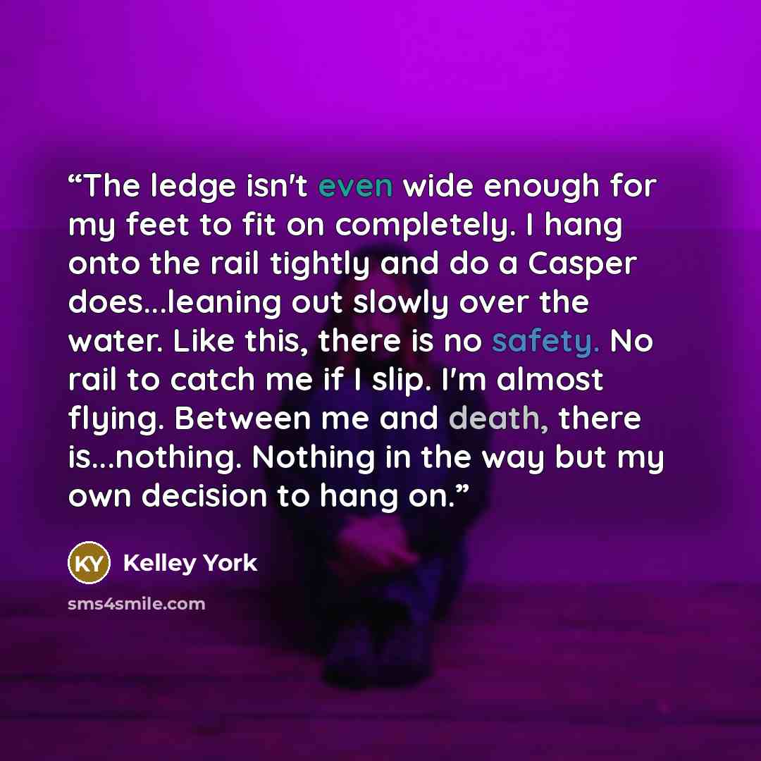 “The ledge isn't even wide enough for my feet to fit on completely. I hang onto the rail tightly and do a Casper does...leaning out slowly over the water. Like this, there is no safety. No rail to catch me if I slip. I'm almost flying. Between me and death, there is...nothing. Nothing in the way…” quote by Kelley York