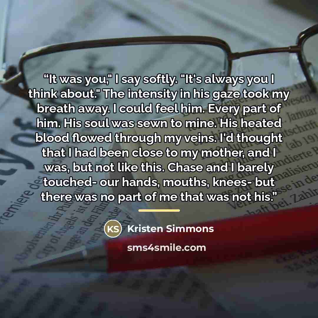 “It was you," I say softly. "It's always you I think about." The intensity in his gaze took my breath away. I could feel him. Every part of him. His soul was sewn to mine. His heated blood flowed through my veins. I'd thought that I had been close to my mother, and I was, but not like this. Chase…” quote by Kristen Simmons