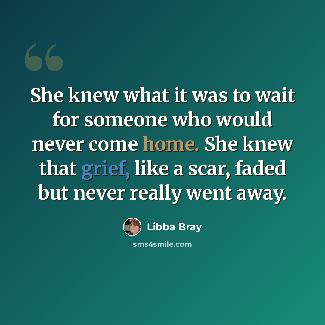 “She knew what it was to wait for someone who would never come home. She knew that grief, like a scar, faded but never really went away.” quote by Libba Bray