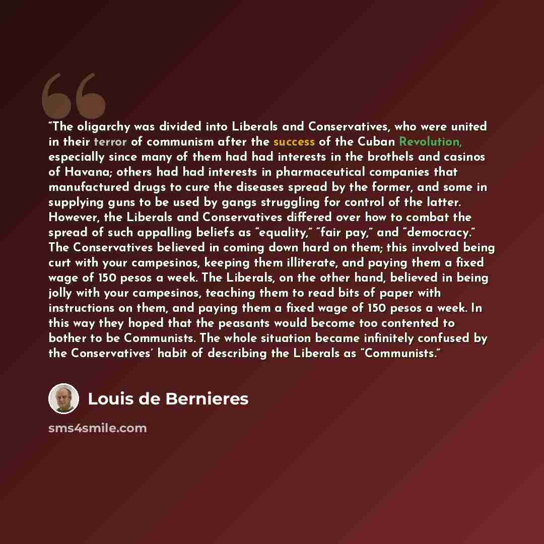 “The oligarchy was divided into Liberals and Conservatives, who were united in their terror of communism after the success of the Cuban Revolution, especially since many of them had had interests in the brothels and casinos of Havana; others had had interests in pharmaceutical companies that…” quote by Louis de Bernières