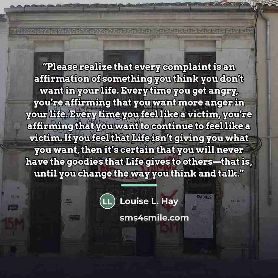 “Please realize that every complaint is an affirmation of something you think you don’t want in your life. Every time you get angry, you’re affirming that you want more anger in your life. Every time you feel like a victim, you’re affirming that you want to continue to feel like a victim. If you…” quote by Louise L. Hay