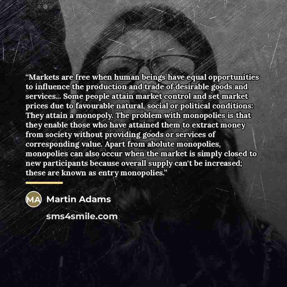 “Markets are free when human beings have equal opportunities to influence the production and trade of desirable goods and services... Some people attain market control and set market prices due to favourable natural, social or political conditions: They attain a monopoly. The problem with…” quote by Martin Adams