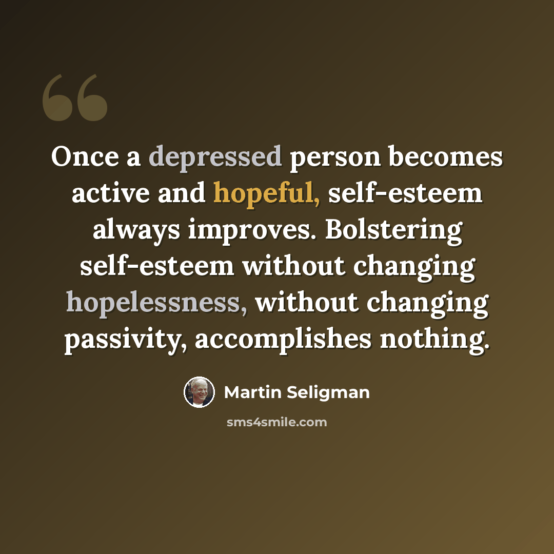 “Once a depressed person becomes active and hopeful, self-esteem always improves. Bolstering self-esteem without changing hopelessness, without changing passivity, accomplishes nothing.” quote by Martin Seligman