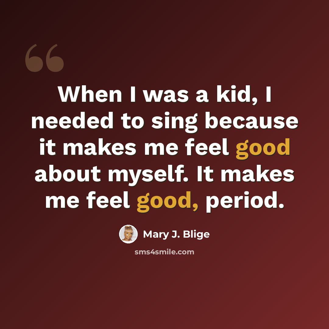 “When I was a kid, I needed to sing because it makes me feel good about myself. It makes me feel good, period.” quote by Mary J. Blige