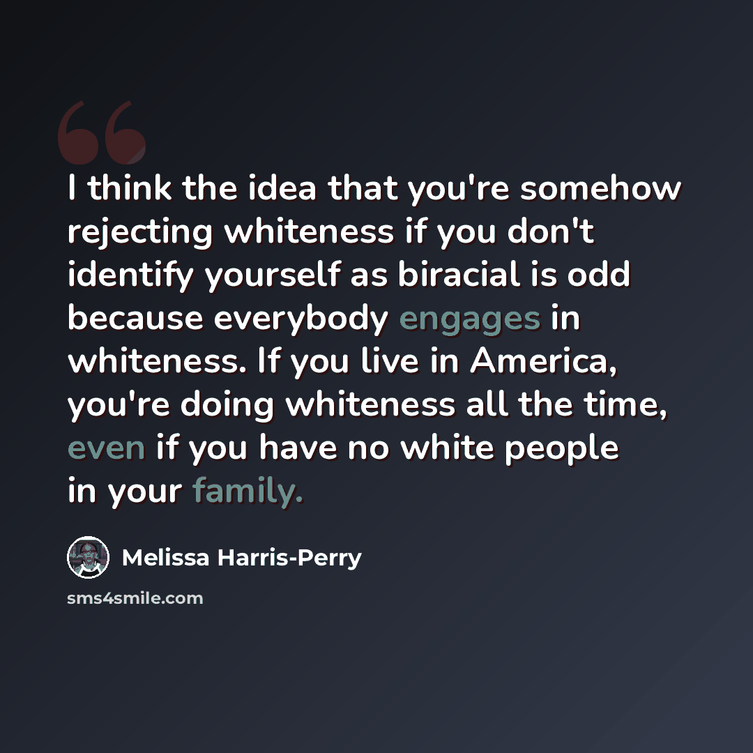 “I think the idea that you're somehow rejecting whiteness if you don't identify yourself as biracial is odd because everybody engages in whiteness. If you live in America, you're doing whiteness all the time, even if you have no white people in your family.” quote by Melissa Harris-Perry