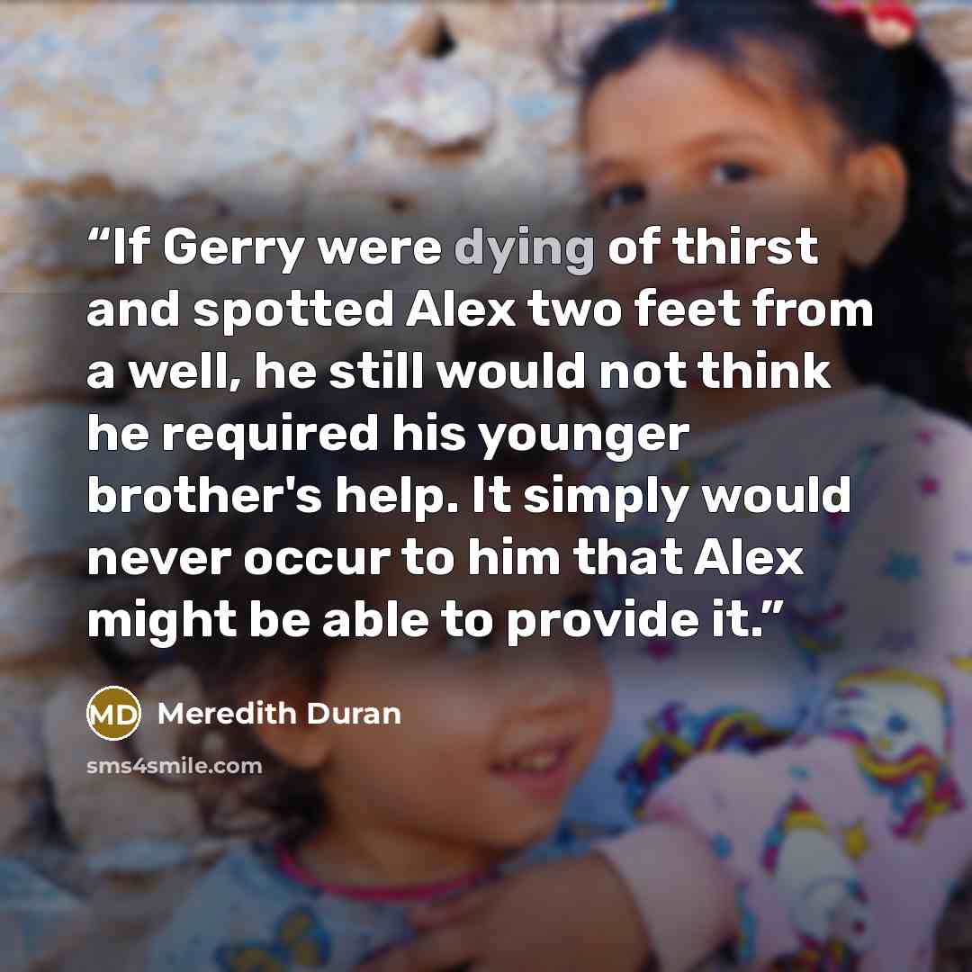 “If Gerry were dying of thirst and spotted Alex two feet from a well, he still would not think he required his younger brother's help. It simply would never occur to him that Alex might be able to provide it.” quote by Meredith Duran