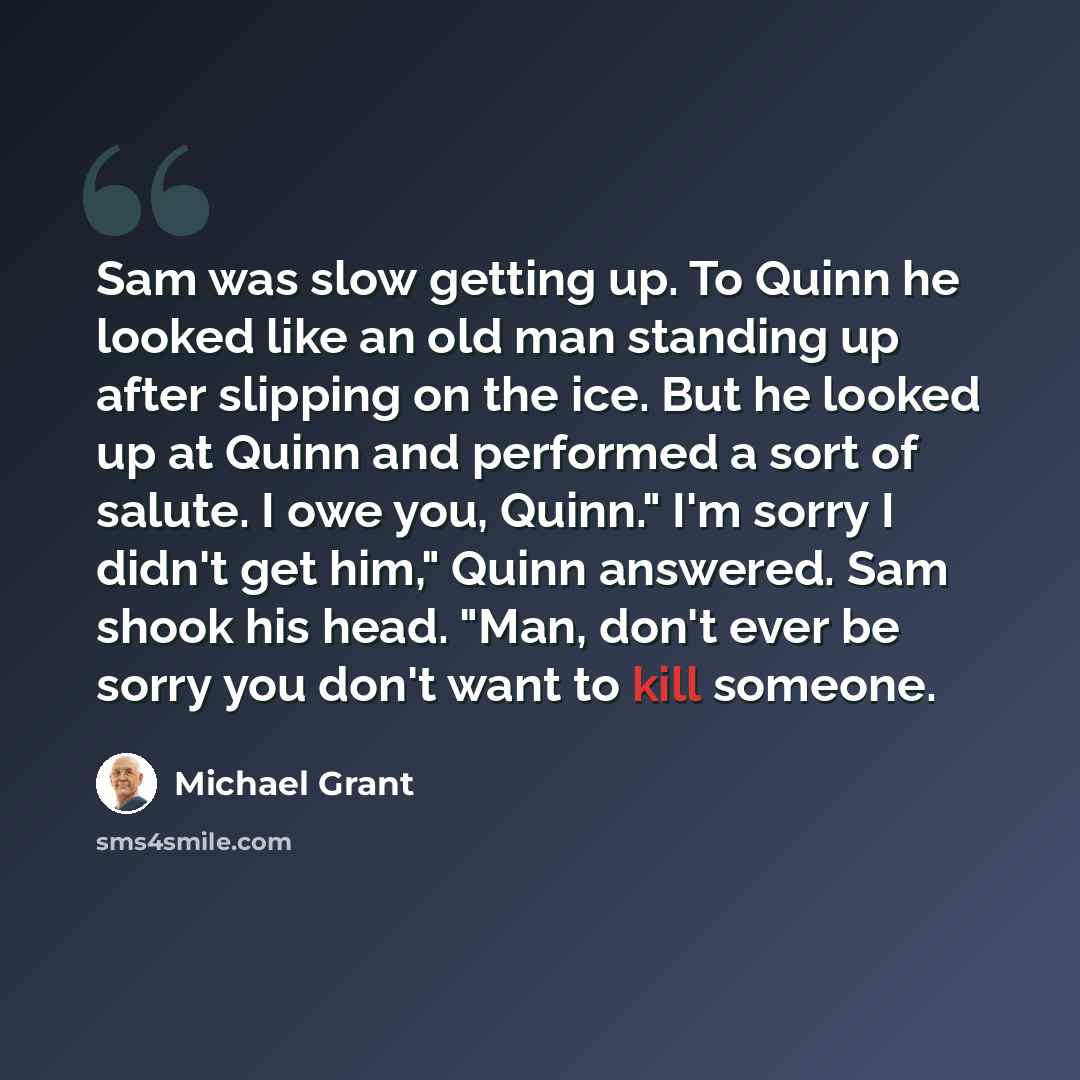 “Sam was slow getting up. To Quinn he looked like an old man standing up after slipping on the ice. But he looked up at Quinn and performed a sort of salute. I owe you, Quinn." I'm sorry I didn't get him," Quinn answered. Sam shook his head. "Man, don't ever be sorry you don't want to kill someone.” quote by Michael Grant