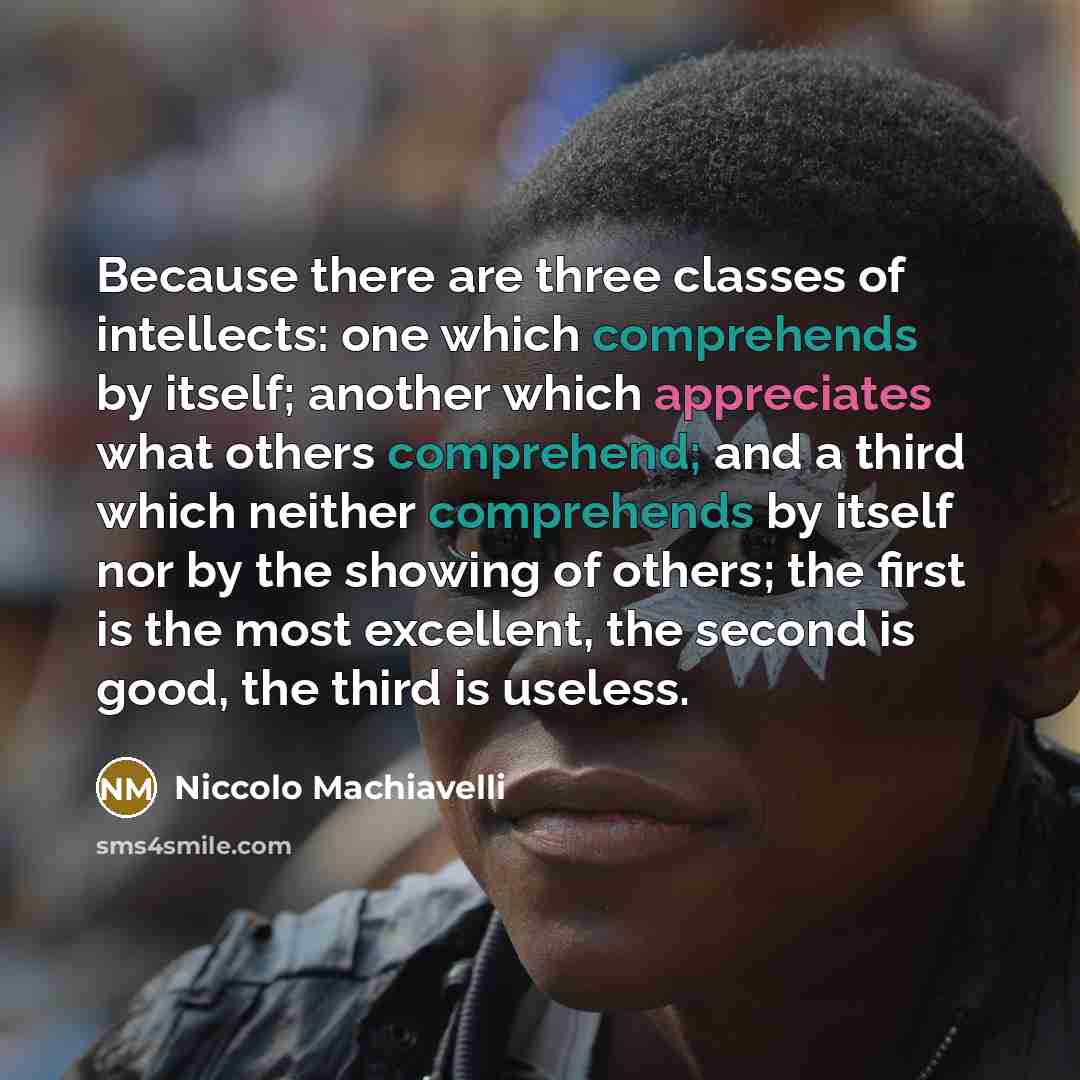 “Because there are three classes of intellects: one which comprehends by itself; another which appreciates what others comprehend; and a third which neither comprehends by itself nor by the showing of others; the first is the most excellent, the second is good, the third is useless.” quote by Niccolo Machiavelli