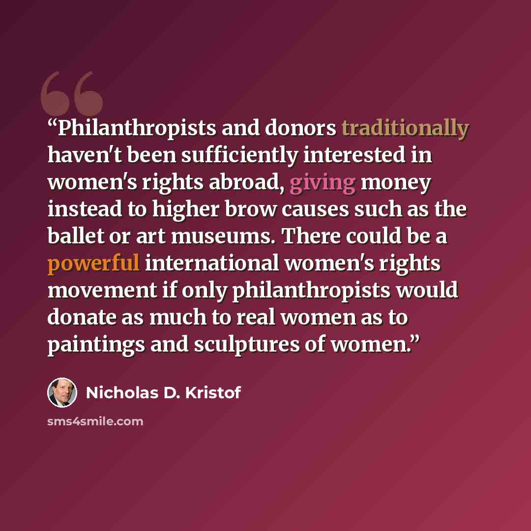 “Philanthropists and donors traditionally haven't been sufficiently interested in women's rights abroad, giving money instead to higher brow causes such as the ballet or art museums. There could be a powerful international women's rights movement if only philanthropists would donate as much to real…” quote by Nicholas D. Kristof