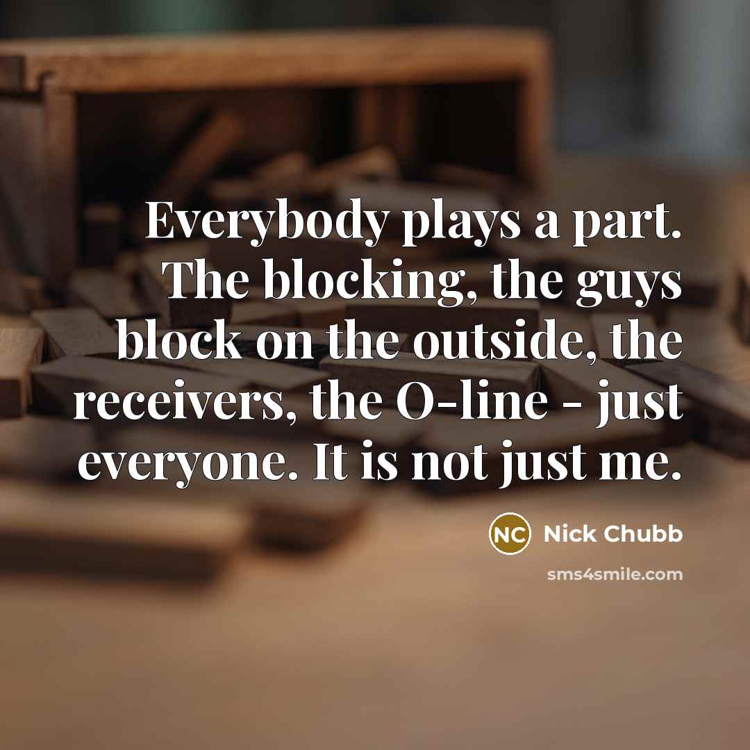 “Everybody plays a part. The blocking, the guys block on the outside, the receivers, the O-line - just everyone. It is not just me.” quote by Nick Chubb