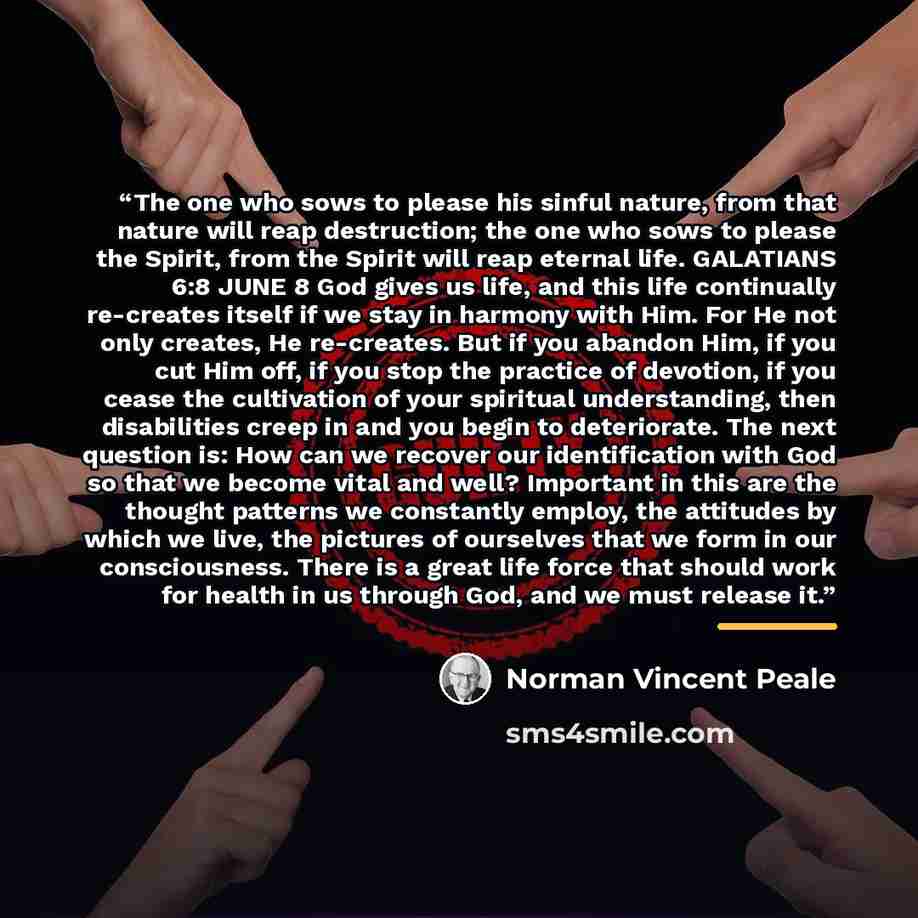 “The one who sows to please his sinful nature, from that nature will reap destruction; the one who sows to please the Spirit, from the Spirit will reap eternal life. GALATIANS 6:8 JUNE 8 God gives us life, and this life continually re-creates itself if we stay in harmony with Him. For He not only…” quote by Norman Vincent Peale