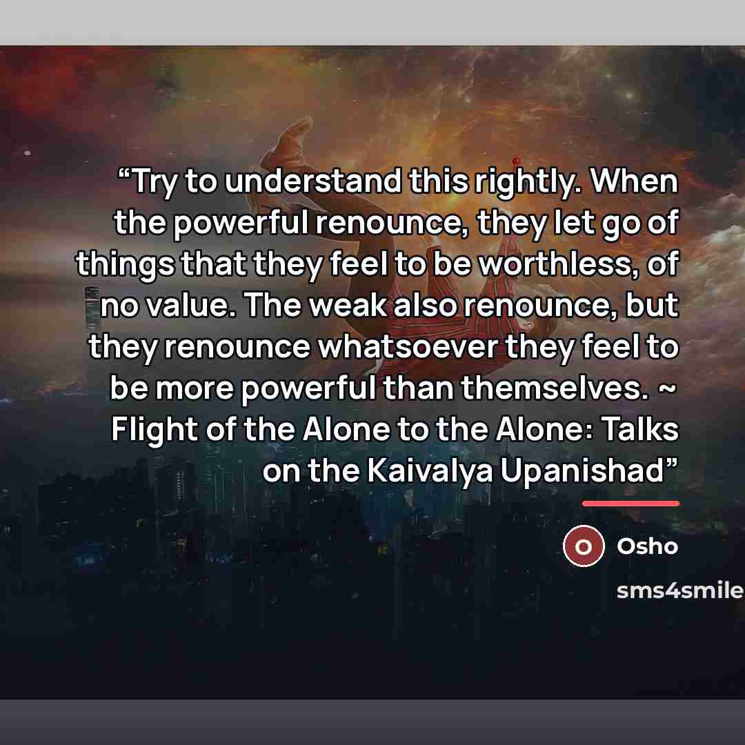 “Try to understand this rightly. When the powerful renounce, they let go of things that they feel to be worthless, of no value. The weak also renounce, but they renounce whatsoever they feel to be more powerful than themselves. ~ Flight of the Alone to the Alone: Talks on the Kaivalya Upanishad” quote by Osho