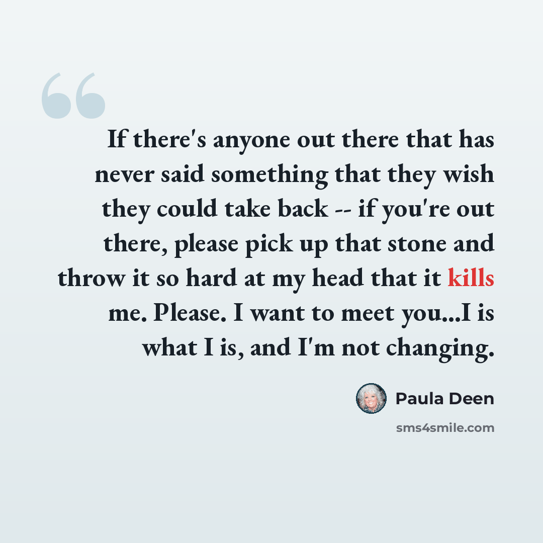 “If there's anyone out there that has never said something that they wish they could take back -- if you're out there, please pick up that stone and throw it so hard at my head that it kills me. Please. I want to meet you...I is what I is, and I'm not changing.” quote by Paula Deen