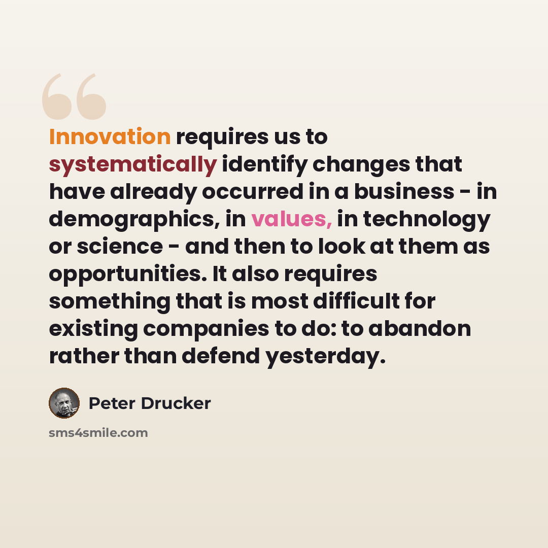 “Innovation requires us to systematically identify changes that have already occurred in a business - in demographics, in values, in technology or science - and then to look at them as opportunities. It also requires something that is most difficult for existing companies to do: to abandon rather…” quote by Peter Drucker
