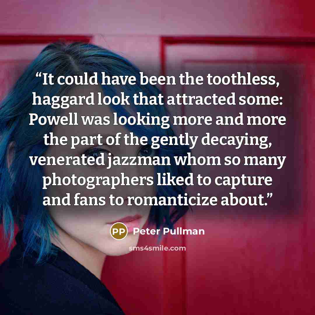 “It could have been the toothless, haggard look that attracted some: Powell was looking more and more the part of the gently decaying, venerated jazzman whom so many photographers liked to capture and fans to romanticize about.” quote by Peter Pullman