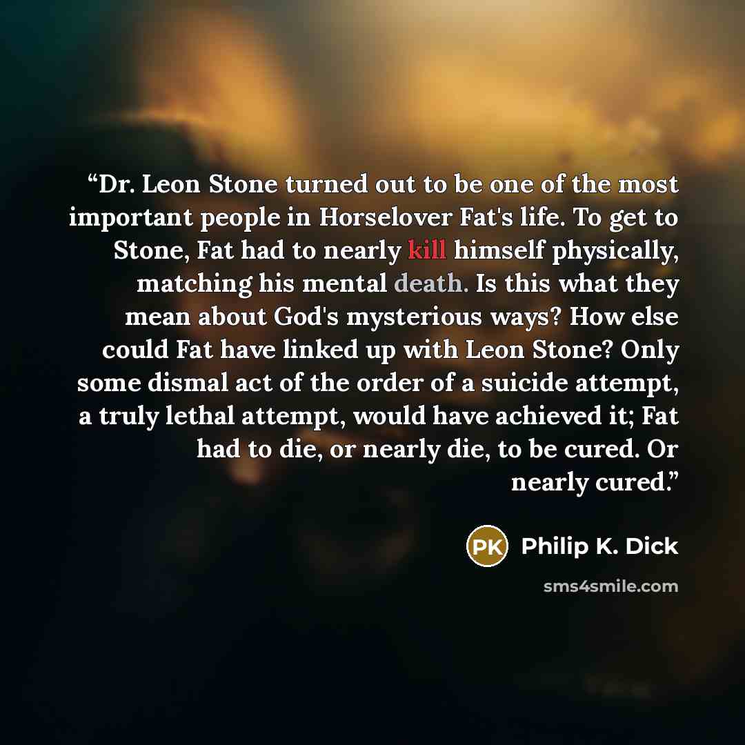 “Dr. Leon Stone turned out to be one of the most important people in Horselover Fat's life. To get to Stone, Fat had to nearly kill himself physically, matching his mental death. Is this what they mean about God's mysterious ways? How else could Fat have linked up with Leon Stone? Only some dismal…” quote by Philip K. Dick