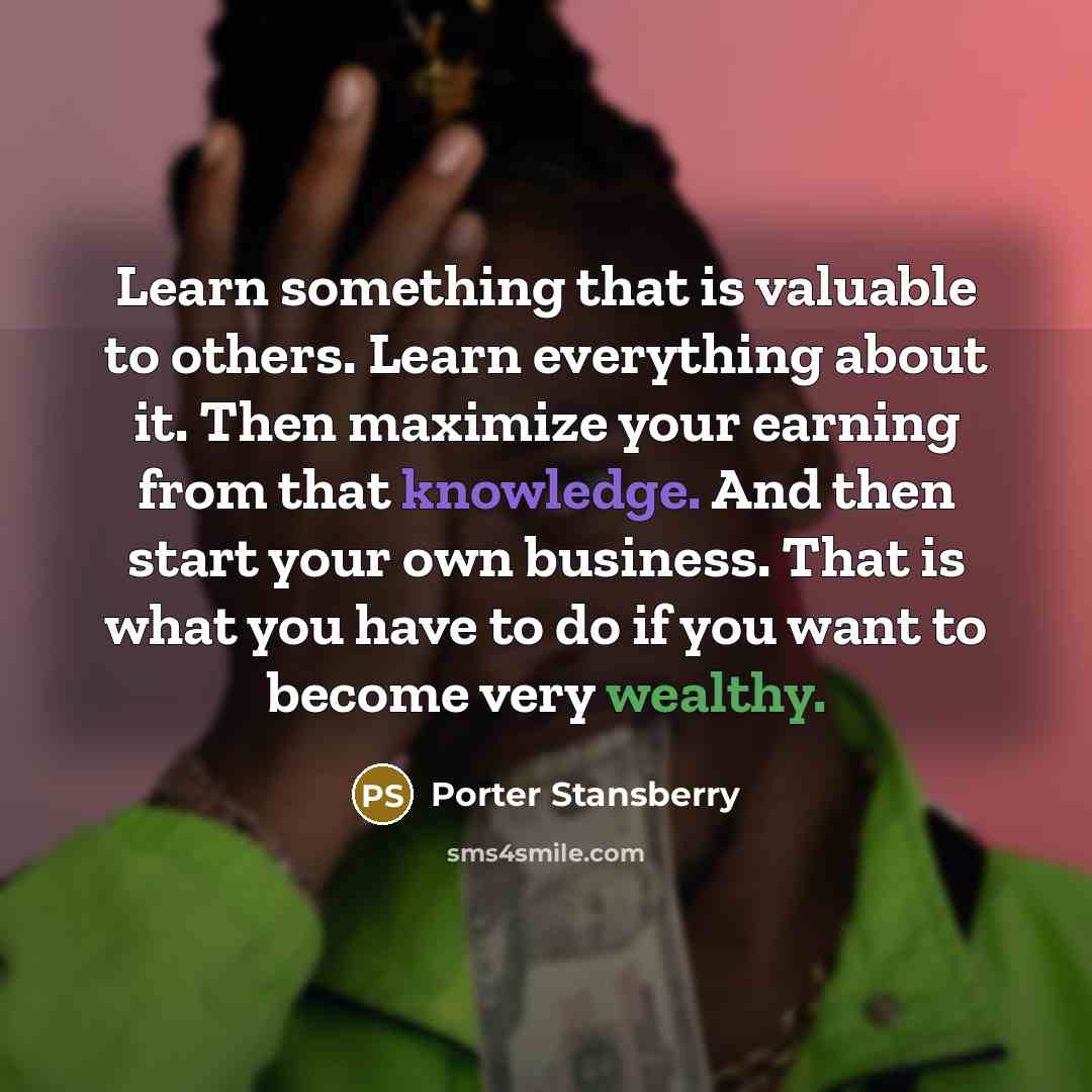 “Learn something that is valuable to others. Learn everything about it. Then maximize your earning from that knowledge. And then start your own business. That is what you have to do if you want to become very wealthy.” quote by Porter Stansberry