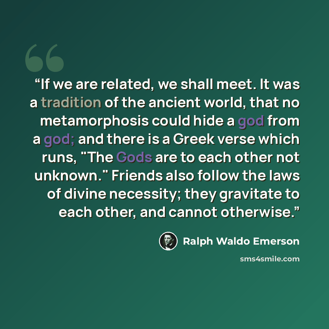 “If we are related, we shall meet. It was a tradition of the ancient world, that no metamorphosis could hide a god from a god; and there is a Greek verse which runs, "The Gods are to each other not unknown." Friends also follow the laws of divine necessity; they gravitate to each other, and cannot…” quote by Ralph Waldo Emerson