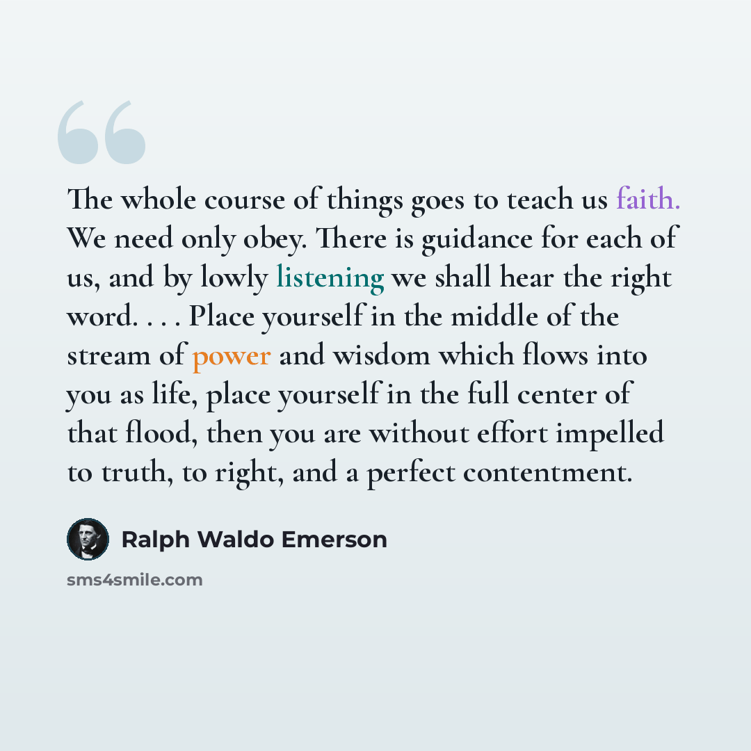 “The whole course of things goes to teach us faith. We need only obey. There is guidance for each of us, and by lowly listening we shall hear the right word. . . . Place yourself in the middle of the stream of power and wisdom which flows into you as life, place yourself in the full center of that…” quote by Ralph Waldo Emerson