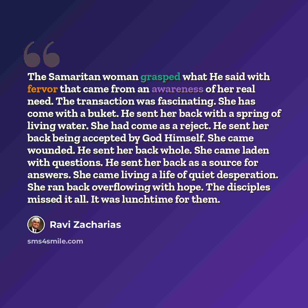 “The Samaritan woman grasped what He said with fervor that came from an awareness of her real need. The transaction was fascinating. She has come with a buket. He sent her back with a spring of living water. She had come as a reject. He sent her back being accepted by God Himself. She came wounded…” quote by Ravi Zacharias