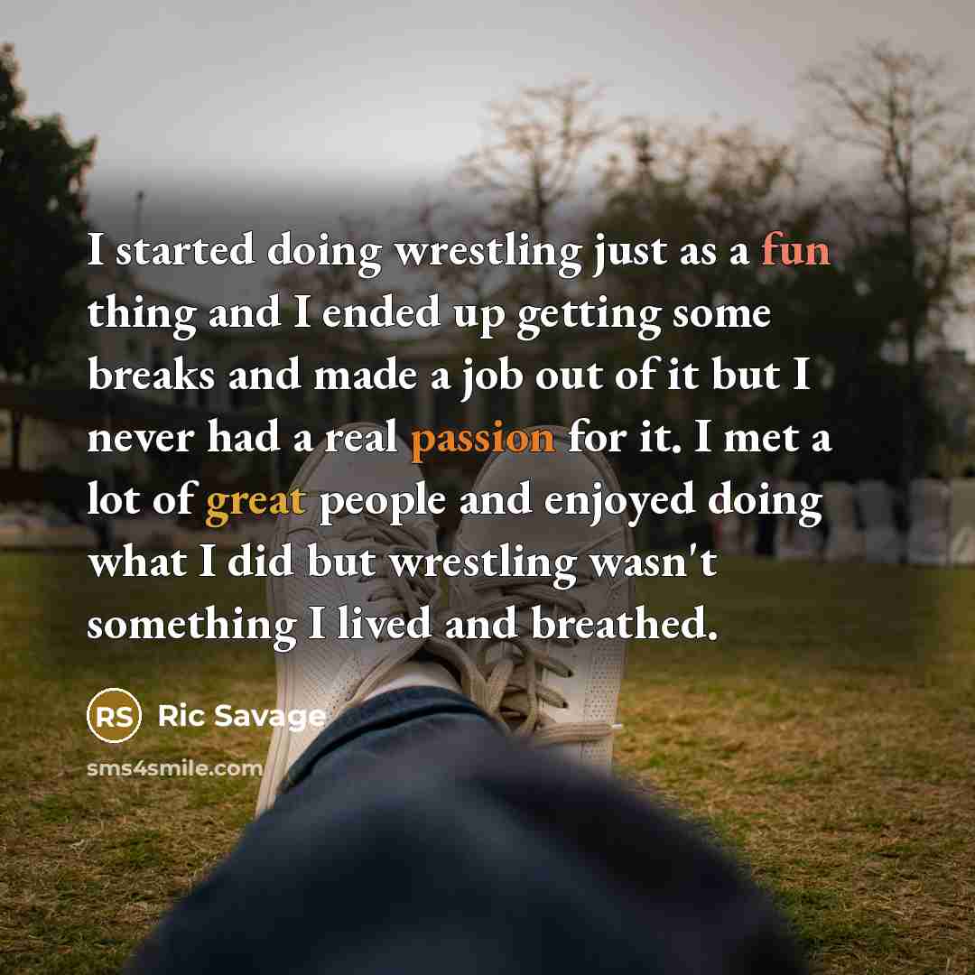 “I started doing wrestling just as a fun thing and I ended up getting some breaks and made a job out of it but I never had a real passion for it. I met a lot of great people and enjoyed doing what I did but wrestling wasn't something I lived and breathed.” quote by Ric Savage