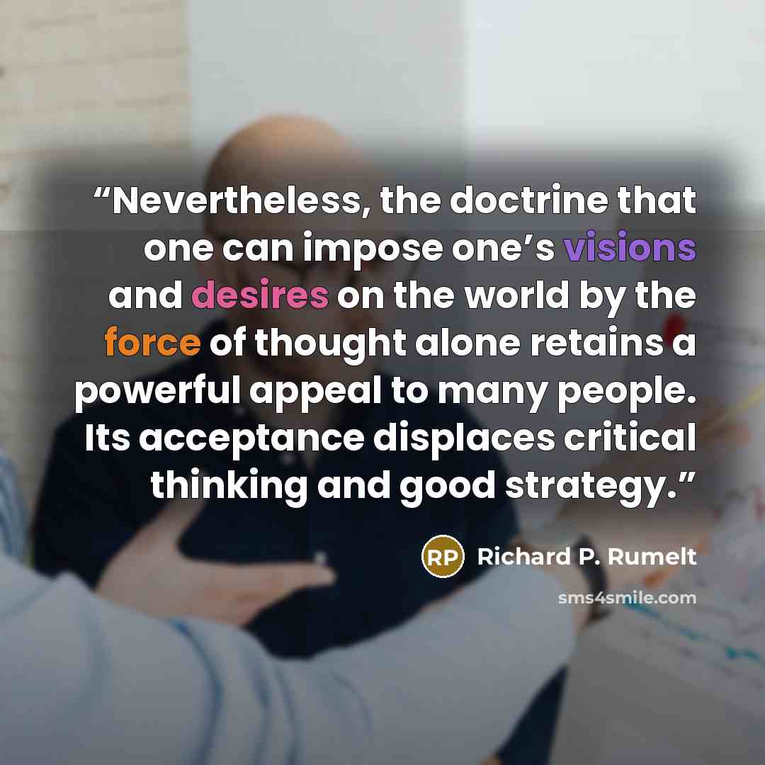 “Nevertheless, the doctrine that one can impose one’s visions and desires on the world by the force of thought alone retains a powerful appeal to many people. Its acceptance displaces critical thinking and good strategy.” quote by Richard P. Rumelt