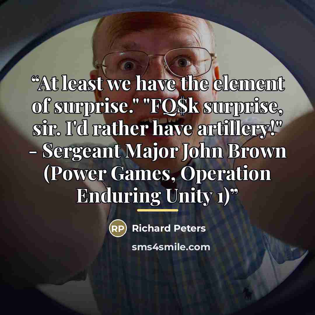 “At least we have the element of surprise." "FQ$k surprise, sir. I'd rather have artillery!" - Sergeant Major John Brown (Power Games, Operation Enduring Unity 1)” quote by Richard Peters
