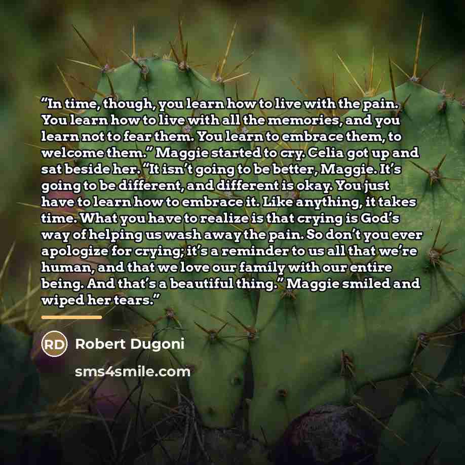 “In time, though, you learn how to live with the pain. You learn how to live with all the memories, and you learn not to fear them. You learn to embrace them, to welcome them.” Maggie started to cry. Celia got up and sat beside her. “It isn’t going to be better, Maggie. It’s going to be different…” quote by Robert Dugoni