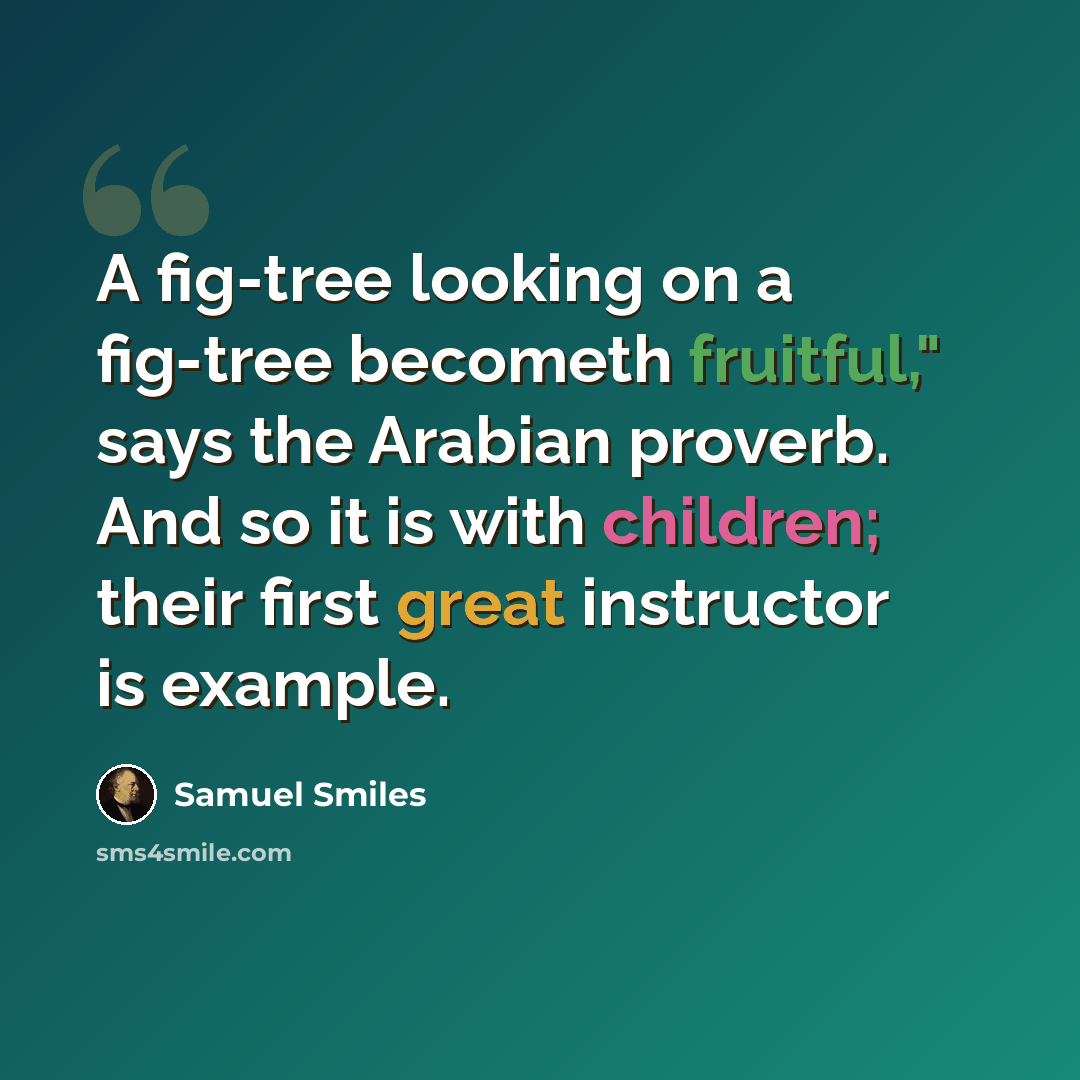 “A fig-tree looking on a fig-tree becometh fruitful," says the Arabian proverb. And so it is with children; their first great instructor is example.” quote by Samuel Smiles