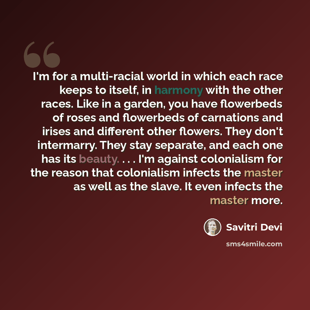 “I'm for a multi-racial world in which each race keeps to itself, in harmony with the other races. Like in a garden, you have flowerbeds of roses and flowerbeds of carnations and irises and different other flowers. They don't intermarry. They stay separate, and each one has its beauty. . . . I'm…” quote by Savitri Devi