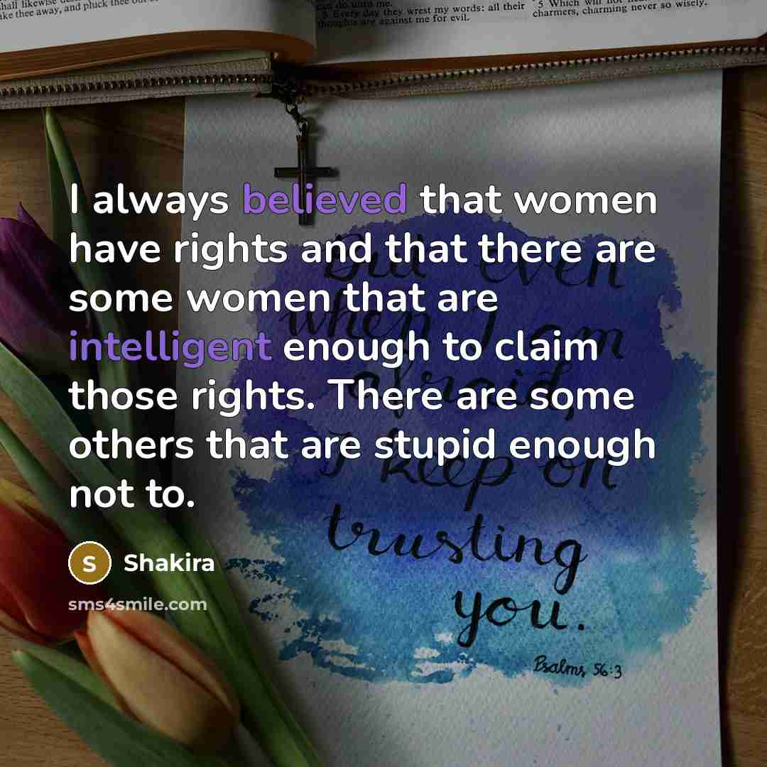 “I always believed that women have rights and that there are some women that are intelligent enough to claim those rights. There are some others that are stupid enough not to.” quote by Shakira
