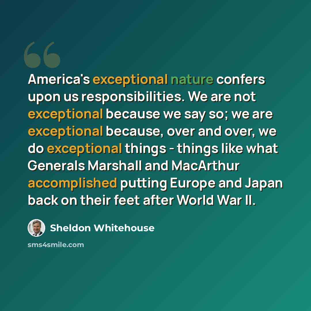 “America's exceptional nature confers upon us responsibilities. We are not exceptional because we say so; we are exceptional because, over and over, we do exceptional things - things like what Generals Marshall and MacArthur accomplished putting Europe and Japan back on their feet after World War II.” quote by Sheldon Whitehouse