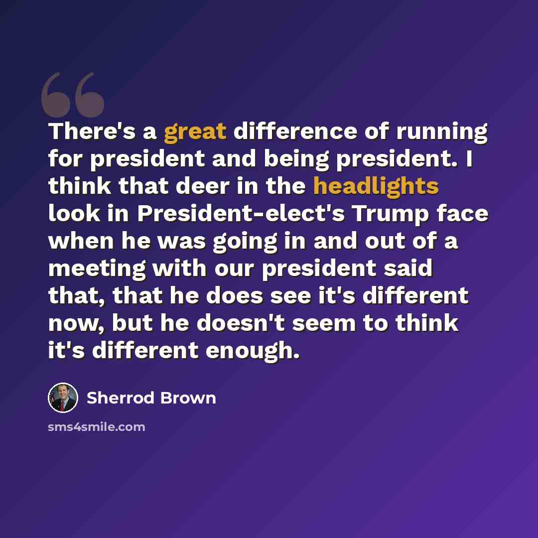 “There's a great difference of running for president and being president. I think that deer in the headlights look in President-elect's Trump face when he was going in and out of a meeting with our president said that, that he does see it's different now, but he doesn't seem to think it's different…” quote by Sherrod Brown