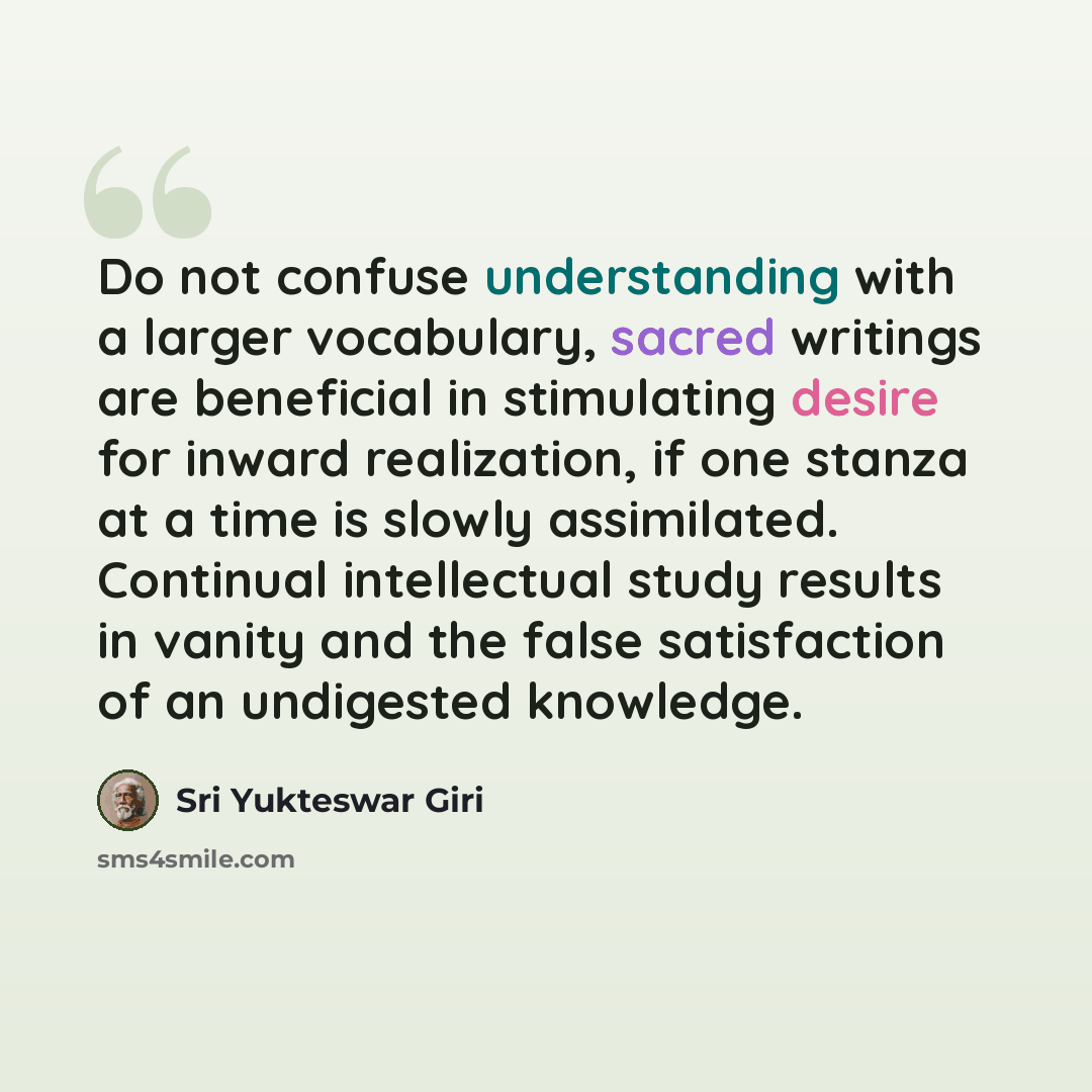 “Do not confuse understanding with a larger vocabulary, sacred writings are beneficial in stimulating desire for inward realization, if one stanza at a time is slowly assimilated. Continual intellectual study results in vanity and the false satisfaction of an undigested knowledge.” quote by Sri Yukteswar Giri