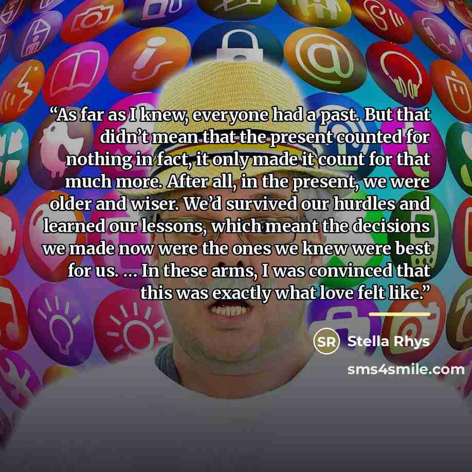 “As far as I knew, everyone had a past. But that didn’t mean that the present counted for nothing in fact, it only made it count for that much more. After all, in the present, we were older and wiser. We’d survived our hurdles and learned our lessons, which meant the decisions we made now were the…” quote by Stella Rhys