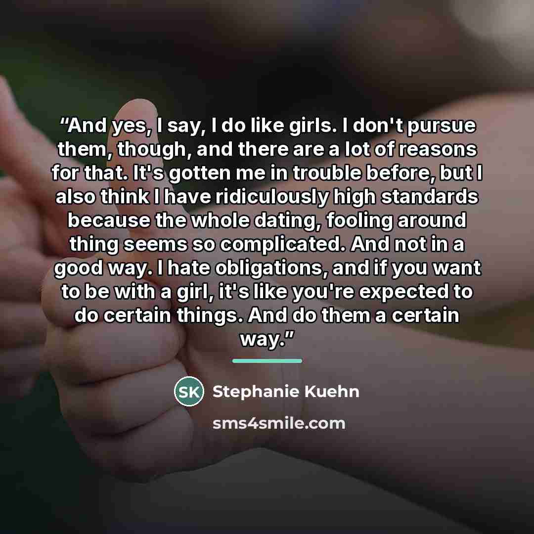 “And yes, I say, I do like girls. I don't pursue them, though, and there are a lot of reasons for that. It's gotten me in trouble before, but I also think I have ridiculously high standards because the whole dating, fooling around thing seems so complicated. And not in a good way. I hate…” quote by Stephanie Kuehn