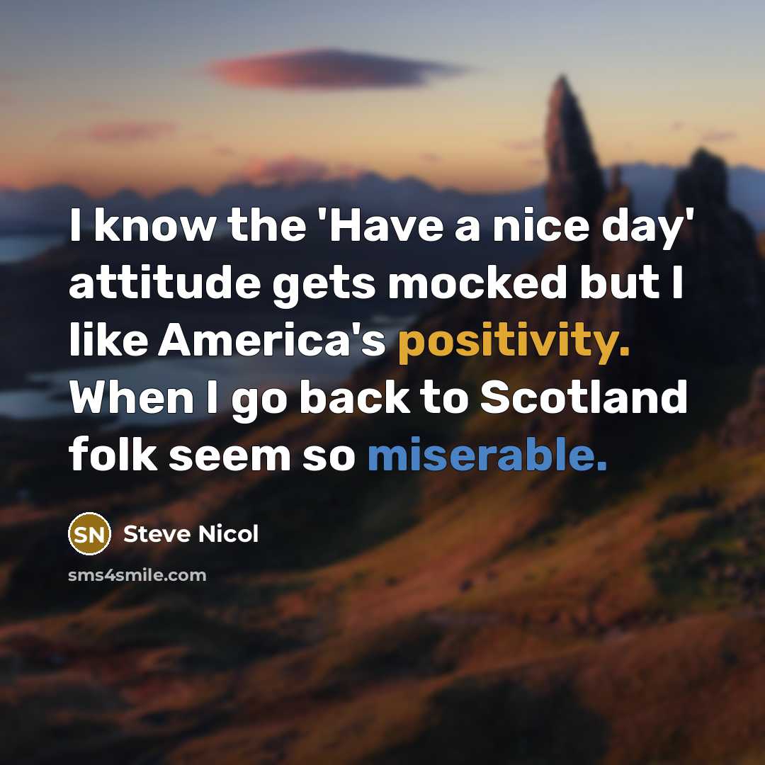 “I know the 'Have a nice day' attitude gets mocked but I like America's positivity. When I go back to Scotland folk seem so miserable.” quote by Steve Nicol