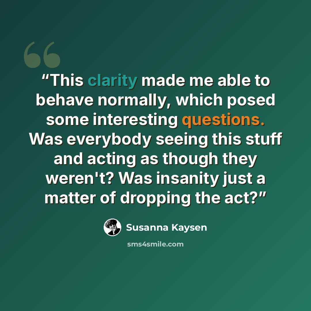 “This clarity made me able to behave normally, which posed some interesting questions. Was everybody seeing this stuff and acting as though they weren't? Was insanity just a matter of dropping the act?” quote by Susanna Kaysen