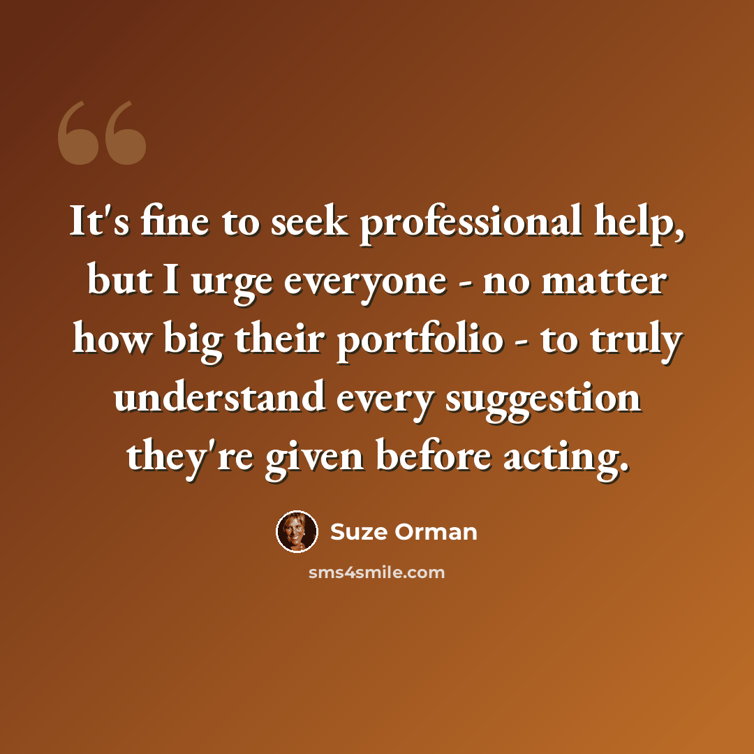 “It's fine to seek professional help, but I urge everyone - no matter how big their portfolio - to truly understand every suggestion they're given before acting.” quote by Suze Orman