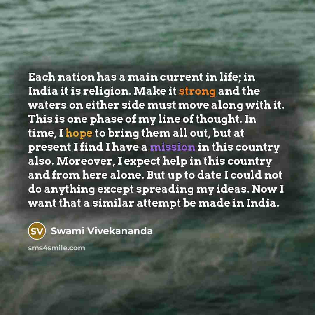 “Each nation has a main current in life; in India it is religion. Make it strong and the waters on either side must move along with it. This is one phase of my line of thought. In time, I hope to bring them all out, but at present I find I have a mission in this country also. Moreover, I expect…” quote by Swami Vivekananda