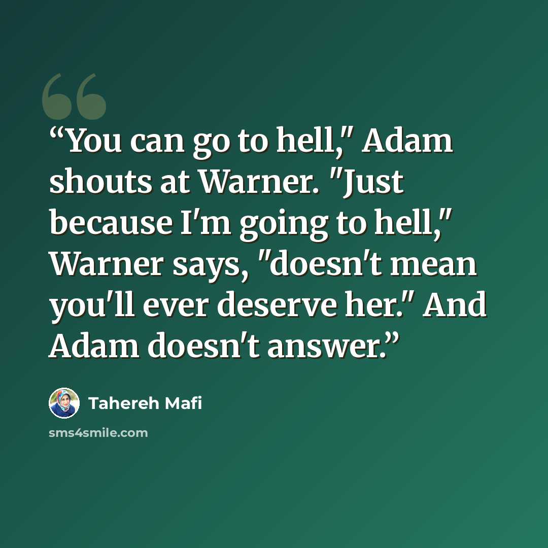 “You can go to hell," Adam shouts at Warner. "Just because I'm going to hell," Warner says, "doesn't mean you'll ever deserve her." And Adam doesn't answer.” quote by Tahereh Mafi