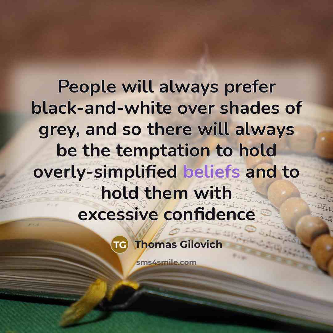 “People will always prefer black-and-white over shades of grey, and so there will always be the temptation to hold overly-simplified beliefs and to hold them with excessive confidence” quote by Thomas Gilovich