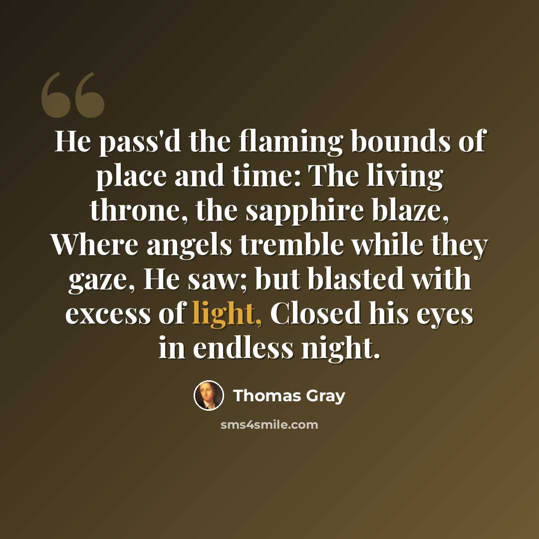 “He pass'd the flaming bounds of place and time: The living throne, the sapphire blaze, Where angels tremble while they gaze, He saw; but blasted with excess of light, Closed his eyes in endless night.” quote by Thomas Gray